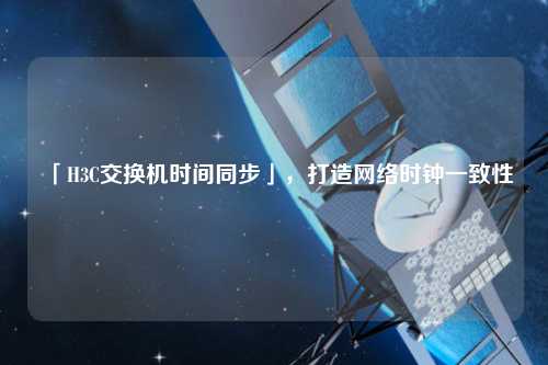 「H3C交換機時間同步」，打造網絡時鐘一致性