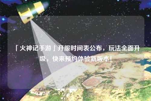 「火神記手游」開服時間表公布，玩法全面升級，快來預約體驗新版本！