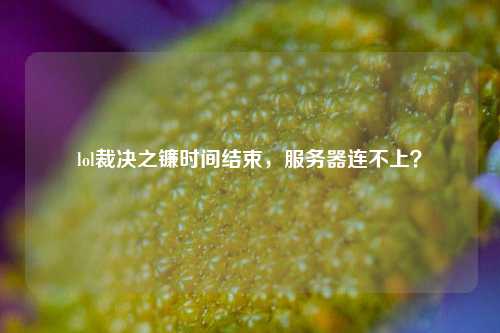 lol裁決之鐮時間結束，服務器連不上？