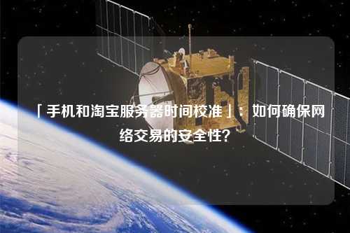 「手機(jī)和淘寶服務(wù)器時(shí)間校準(zhǔn)」：如何確保網(wǎng)絡(luò)交易的安全性？
