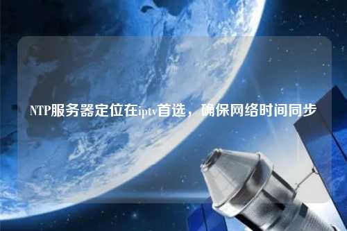 NTP服務(wù)器定位在iptv首選，確保網(wǎng)絡(luò)時(shí)間同步
