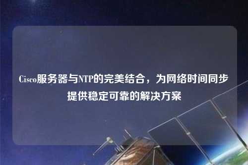 Cisco服務器與NTP的完美結合，為網絡時間同步提供穩定可靠的解決方案