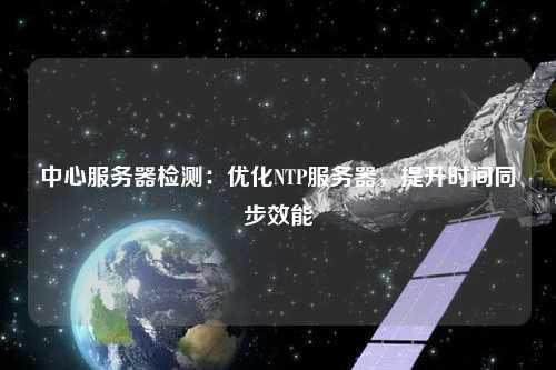 中心服務(wù)器檢測(cè)：優(yōu)化NTP服務(wù)器，提升時(shí)間同步效能