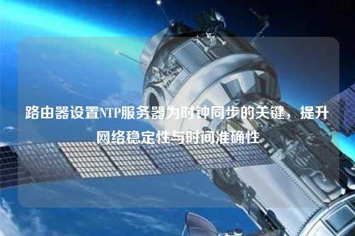 路由器設置NTP服務器為時鐘同步的關鍵，提升網(wǎng)絡穩(wěn)定性與時間準確性
