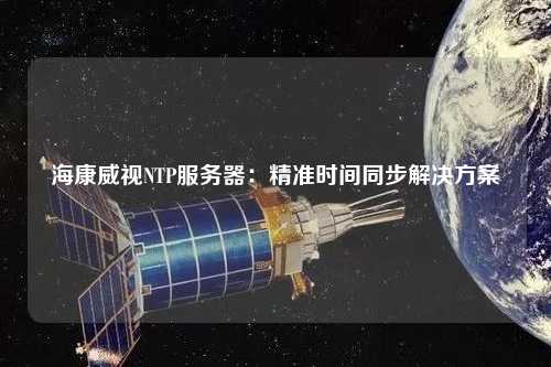 海康威視NTP服務(wù)器：精準(zhǔn)時(shí)間同步解決方案