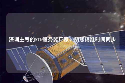 深圳主導(dǎo)的NTP服務(wù)器廠家，助您精準(zhǔn)時間同步