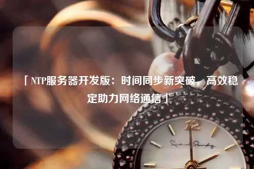 「NTP服務(wù)器開(kāi)發(fā)版：時(shí)間同步新突破，高效穩(wěn)定助力網(wǎng)絡(luò)通信」