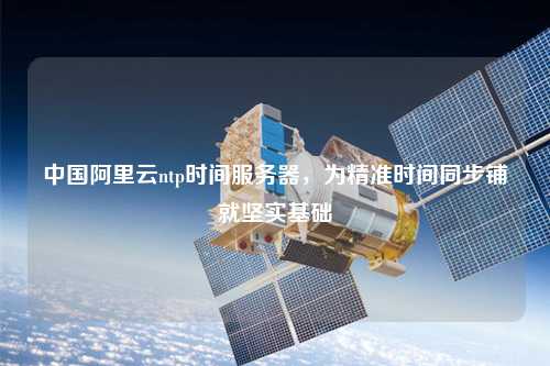 中國阿里云ntp時間服務器，為精準時間同步鋪就堅實基礎